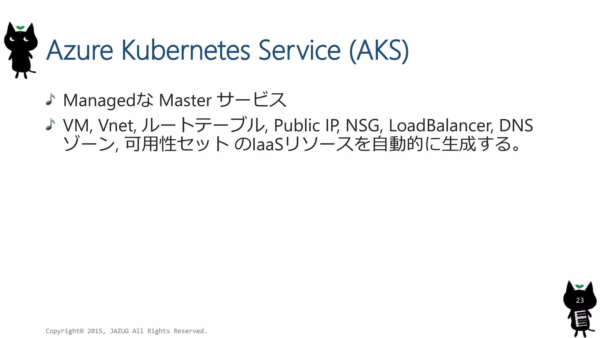 Azure Kubernetes Service (AKS)
Managedな Master サービス
VM, Vnet, ルートテーブル, Public IP, NSG, LoadBalancer, DNS
ゾーン, 可用性セット のIaaSリソースを自動的に生成する。
Copyright© 2015, JAZUG All Rights Reserved.
23
 