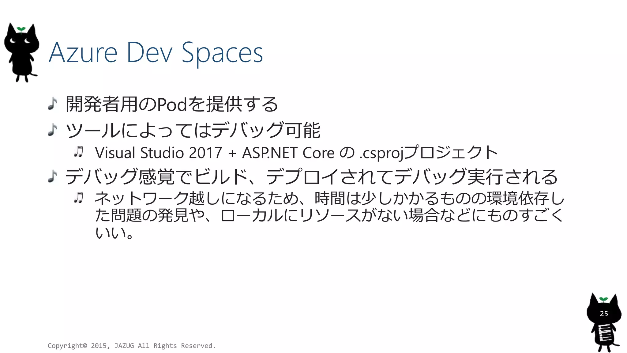 Azure Dev Spaces
開発者用のPodを提供する
ツールによってはデバッグ可能
Visual Studio 2017 + ASP.NET Core の .csprojプロジェクト
デバッグ感覚でビルド、デプロイされてデバッグ実行される
ネットワーク越しになるため、時間は少しかかるものの環境依存し
た問題の発見や、ローカルにリソースがない場合などにものすごく
いい。
Copyright© 2015, JAZUG All Rights Reserved.
25
 