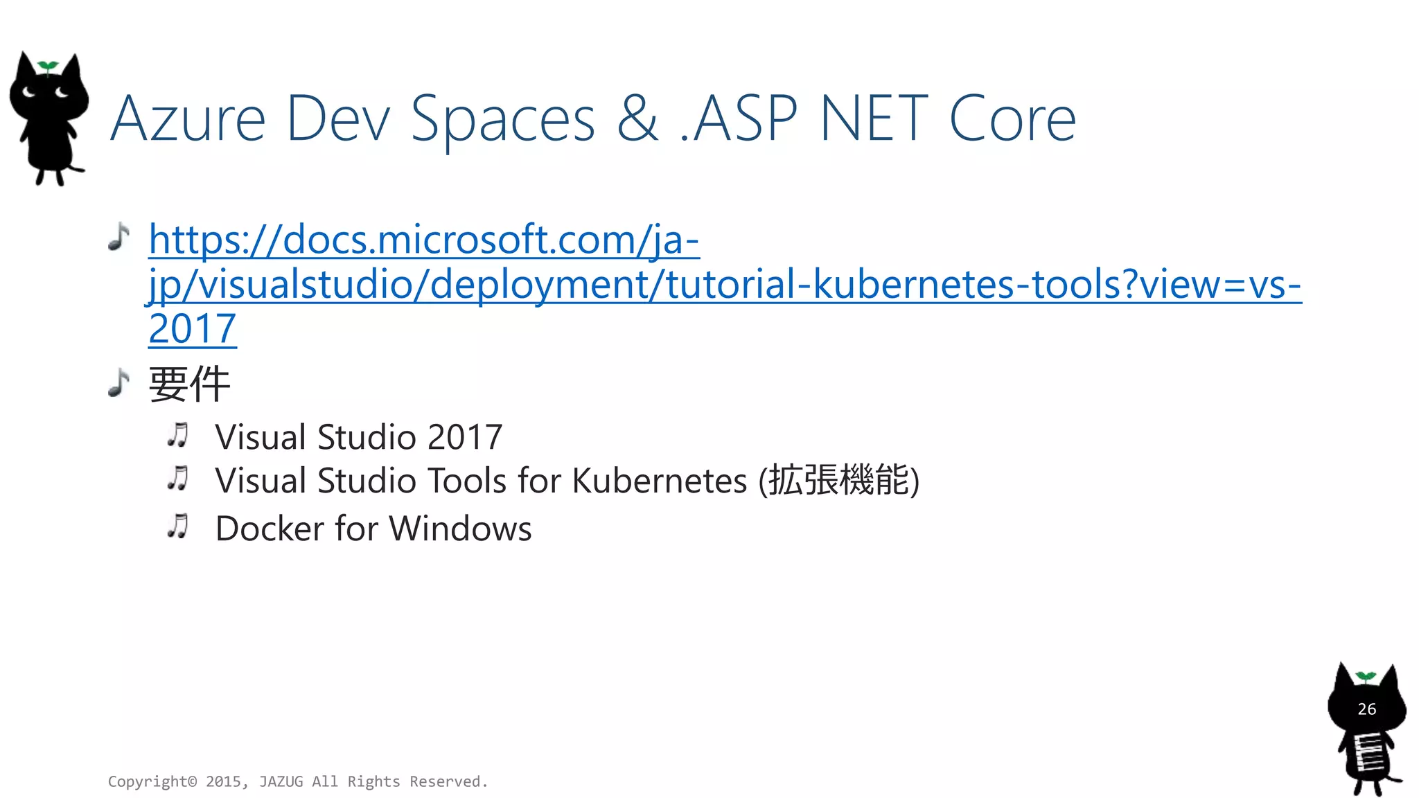 Azure Dev Spaces & .ASP NET Core
https://docs.microsoft.com/ja-
jp/visualstudio/deployment/tutorial-kubernetes-tools?view=vs-
2017
要件
Visual Studio 2017
Visual Studio Tools for Kubernetes (拡張機能)
Docker for Windows
Copyright© 2015, JAZUG All Rights Reserved.
26
 