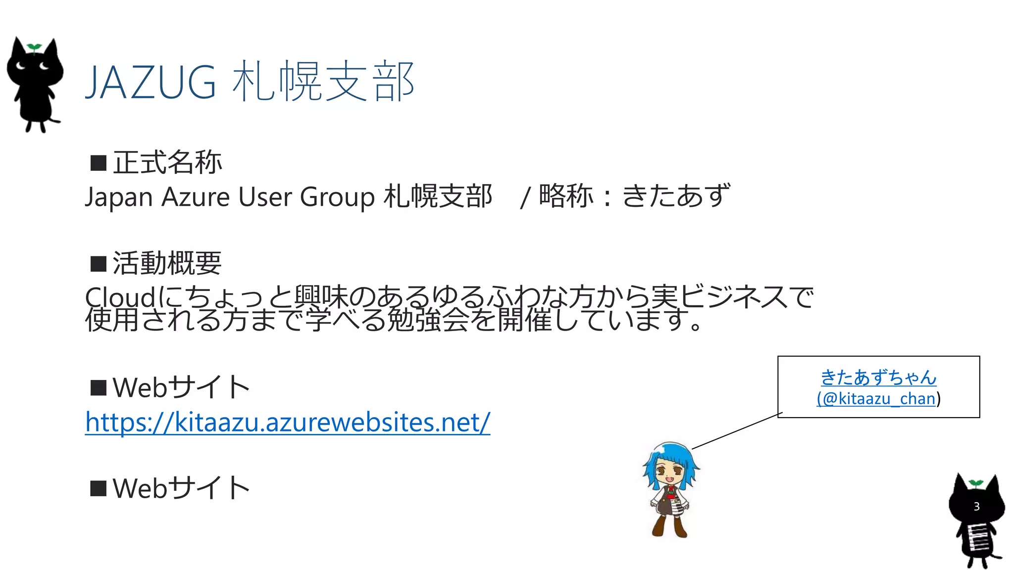 3
JAZUG 札幌支部
■正式名称
Japan Azure User Group 札幌支部 / 略称：きたあず
■活動概要
Cloudにちょっと興味のあるゆるふわな方から実ビジネスで
使用される方まで学べる勉強会を開催しています。
■Webサイト
https://kitaazu.azurewebsites.net/
■Webサイト
きたあずちゃん
(@kitaazu_chan)
 