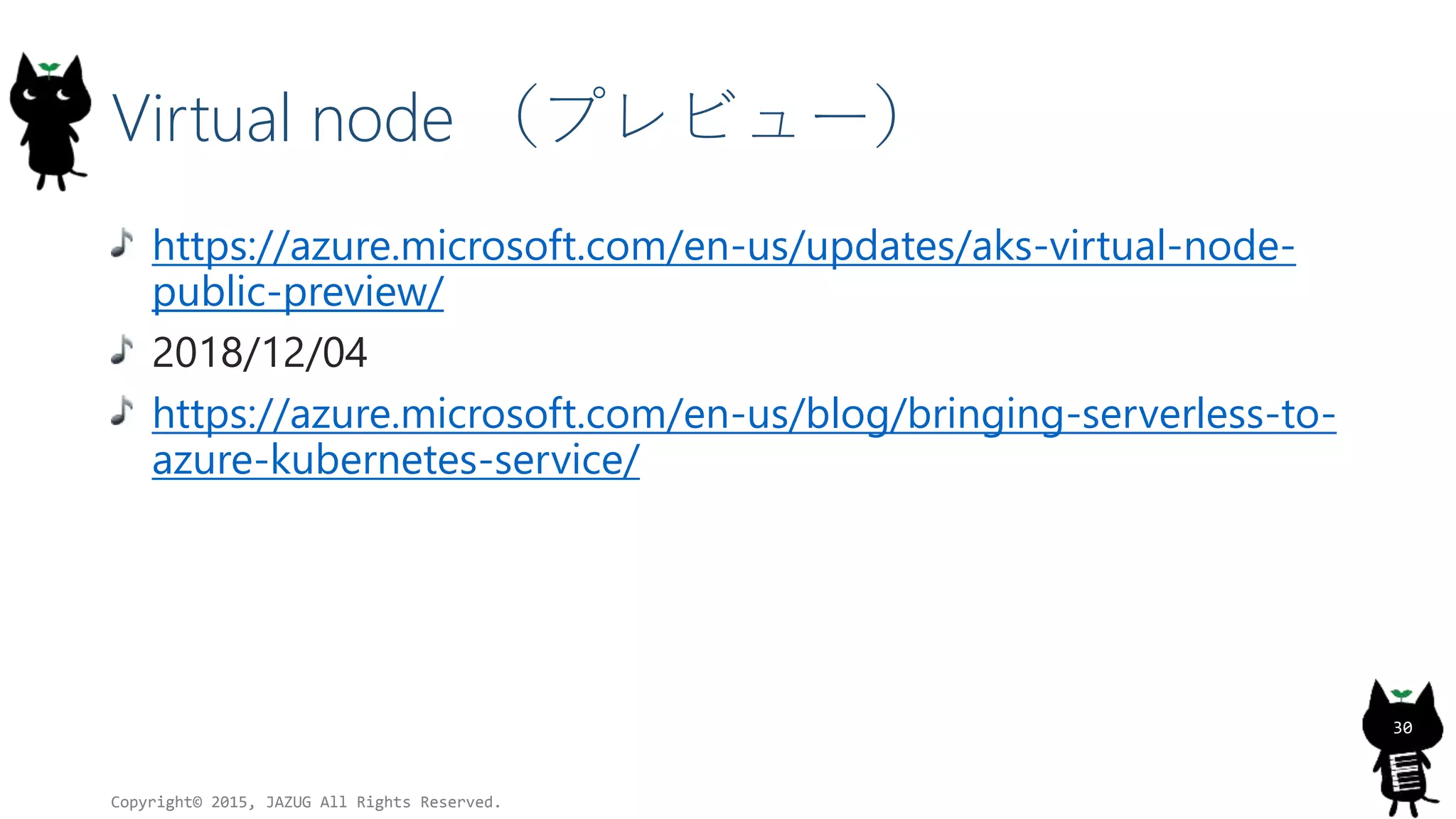 Virtual node （プレビュー）
https://azure.microsoft.com/en-us/updates/aks-virtual-node-
public-preview/
2018/12/04
https://azure.microsoft.com/en-us/blog/bringing-serverless-to-
azure-kubernetes-service/
Copyright© 2015, JAZUG All Rights Reserved.
30
 