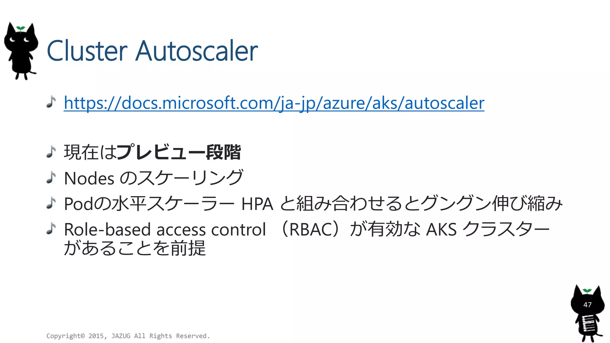 Cluster Autoscaler
https://docs.microsoft.com/ja-jp/azure/aks/autoscaler
現在はプレビュー段階
Nodes のスケーリング
Podの水平スケーラー HPA と組み合わせるとグングン伸び縮み
Role-based access control （RBAC）が有効な AKS クラスター
があることを前提
Copyright© 2015, JAZUG All Rights Reserved.
47
 