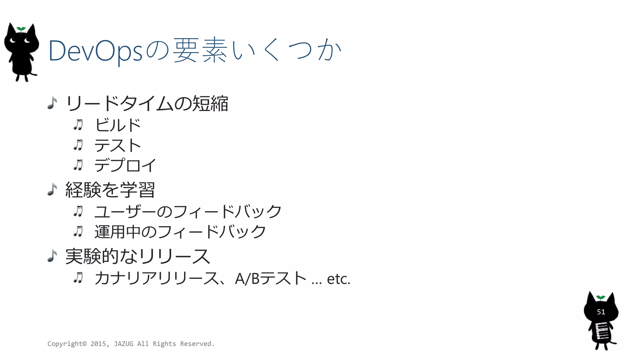 DevOpsの要素いくつか
リードタイムの短縮
ビルド
テスト
デプロイ
経験を学習
ユーザーのフィードバック
運用中のフィードバック
実験的なリリース
カナリアリリース、A/Bテスト … etc.
Copyright© 2015, JAZUG All Rights Reserved.
51
 