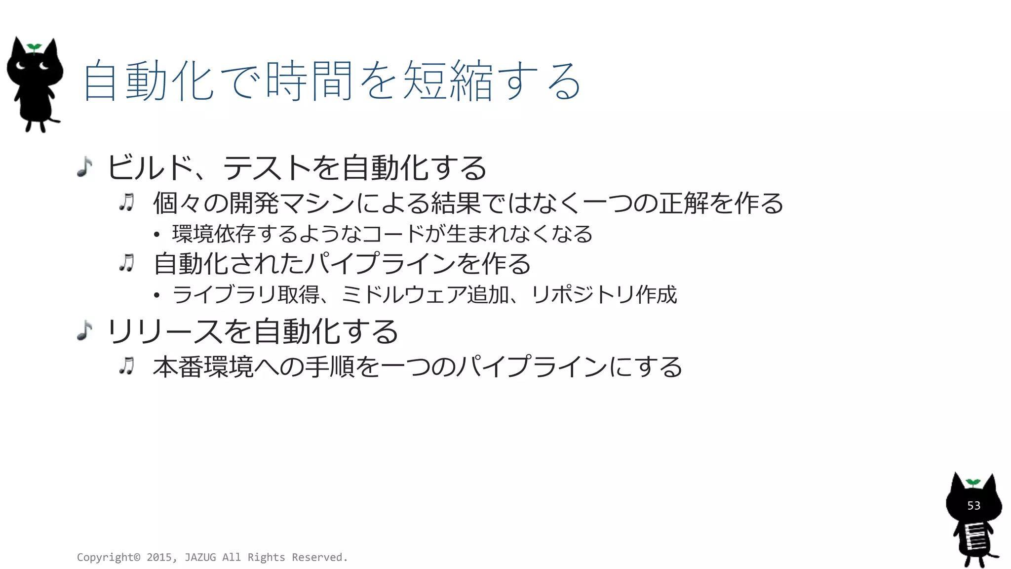 自動化で時間を短縮する
ビルド、テストを自動化する
個々の開発マシンによる結果ではなく一つの正解を作る
• 環境依存するようなコードが生まれなくなる
自動化されたパイプラインを作る
• ライブラリ取得、ミドルウェア追加、リポジトリ作成
リリースを自動化する
本番環境への手順を一つのパイプラインにする
Copyright© 2015, JAZUG All Rights Reserved.
53
 