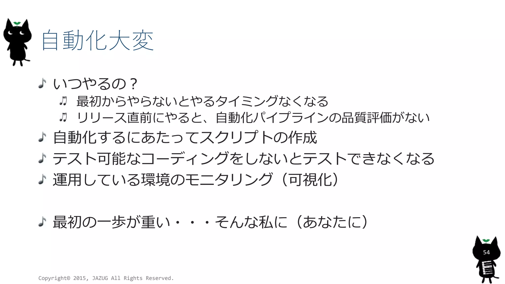 自動化大変
いつやるの？
最初からやらないとやるタイミングなくなる
リリース直前にやると、自動化パイプラインの品質評価がない
自動化するにあたってスクリプトの作成
テスト可能なコーディングをしないとテストできなくなる
運用している環境のモニタリング（可視化）
最初の一歩が重い・・・そんな私に（あなたに）
Copyright© 2015, JAZUG All Rights Reserved.
54
 