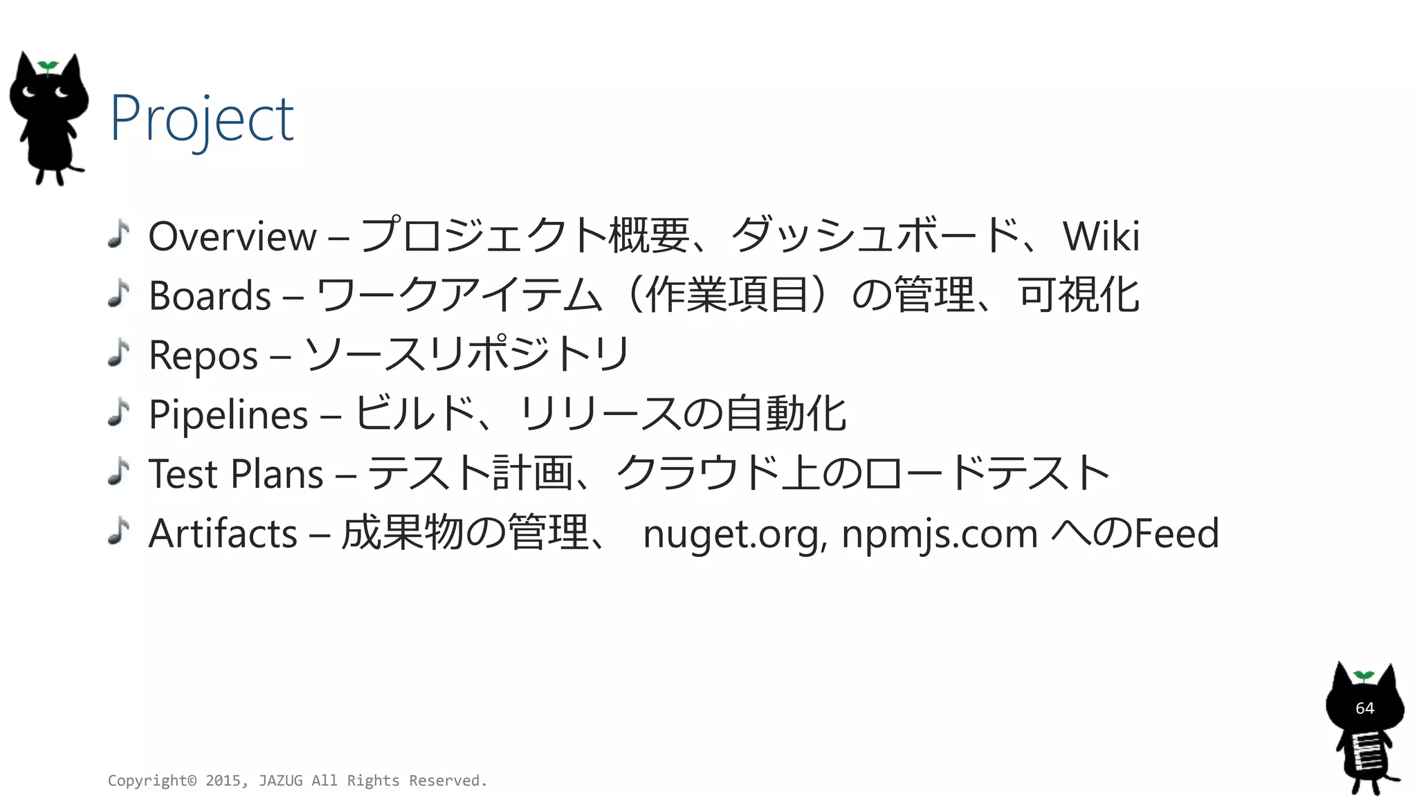 Project
Overview – プロジェクト概要、ダッシュボード、Wiki
Boards – ワークアイテム（作業項目）の管理、可視化
Repos – ソースリポジトリ
Pipelines – ビルド、リリースの自動化
Test Plans – テスト計画、クラウド上のロードテスト
Artifacts – 成果物の管理、 nuget.org, npmjs.com へのFeed
Copyright© 2015, JAZUG All Rights Reserved.
64
 