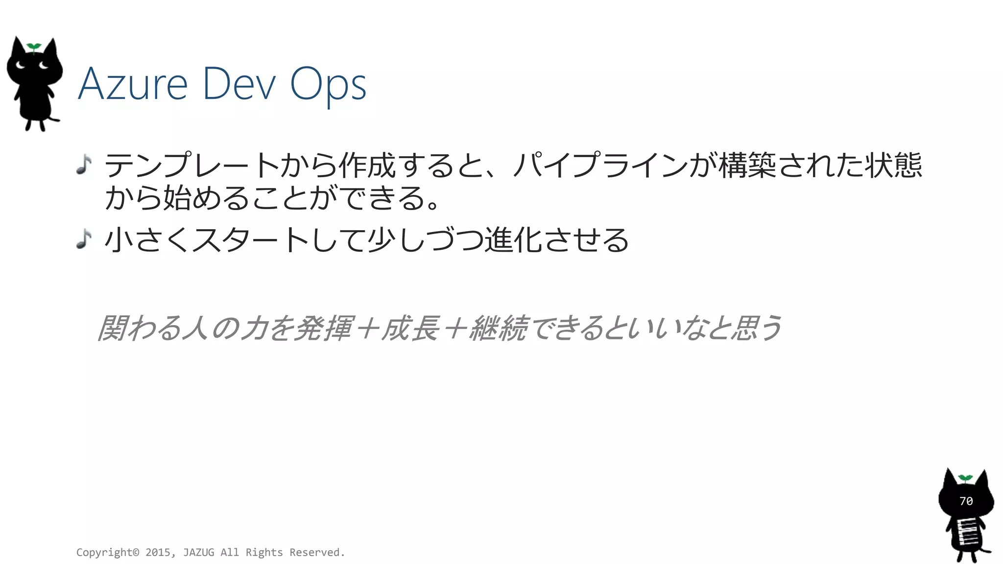 Azure Dev Ops
テンプレートから作成すると、パイプラインが構築された状態
から始めることができる。
小さくスタートして少しづつ進化させる
関わる人の力を発揮＋成長＋継続できるといいなと思う
Copyright© 2015, JAZUG All Rights Reserved.
70
 