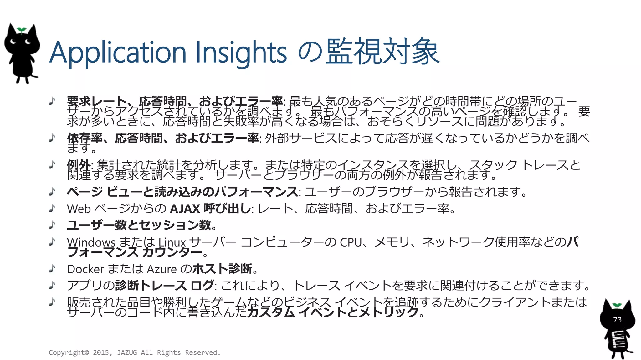 Application Insights の監視対象
要求レート、応答時間、およびエラー率: 最も人気のあるページがどの時間帯にどの場所のユー
ザーからアクセスされているかを調べます。 最もパフォーマンスの高いページを確認します。 要
求が多いときに、応答時間と失敗率が高くなる場合は、おそらくリソースに問題があります。
依存率、応答時間、およびエラー率: 外部サービスによって応答が遅くなっているかどうかを調べ
ます。
例外: 集計された統計を分析します。または特定のインスタンスを選択し、スタック トレースと
関連する要求を調べます。 サーバーとブラウザーの両方の例外が報告されます。
ページ ビューと読み込みのパフォーマンス: ユーザーのブラウザーから報告されます。
Web ページからの AJAX 呼び出し: レート、応答時間、およびエラー率。
ユーザー数とセッション数。
Windows または Linux サーバー コンピューターの CPU、メモリ、ネットワーク使用率などのパ
フォーマンス カウンター。
Docker または Azure のホスト診断。
アプリの診断トレース ログ: これにより、トレース イベントを要求に関連付けることができます。
販売された品目や勝利したゲームなどのビジネス イベントを追跡するためにクライアントまたは
サーバーのコード内に書き込んだカスタム イベントとメトリック。
Copyright© 2015, JAZUG All Rights Reserved.
73
 