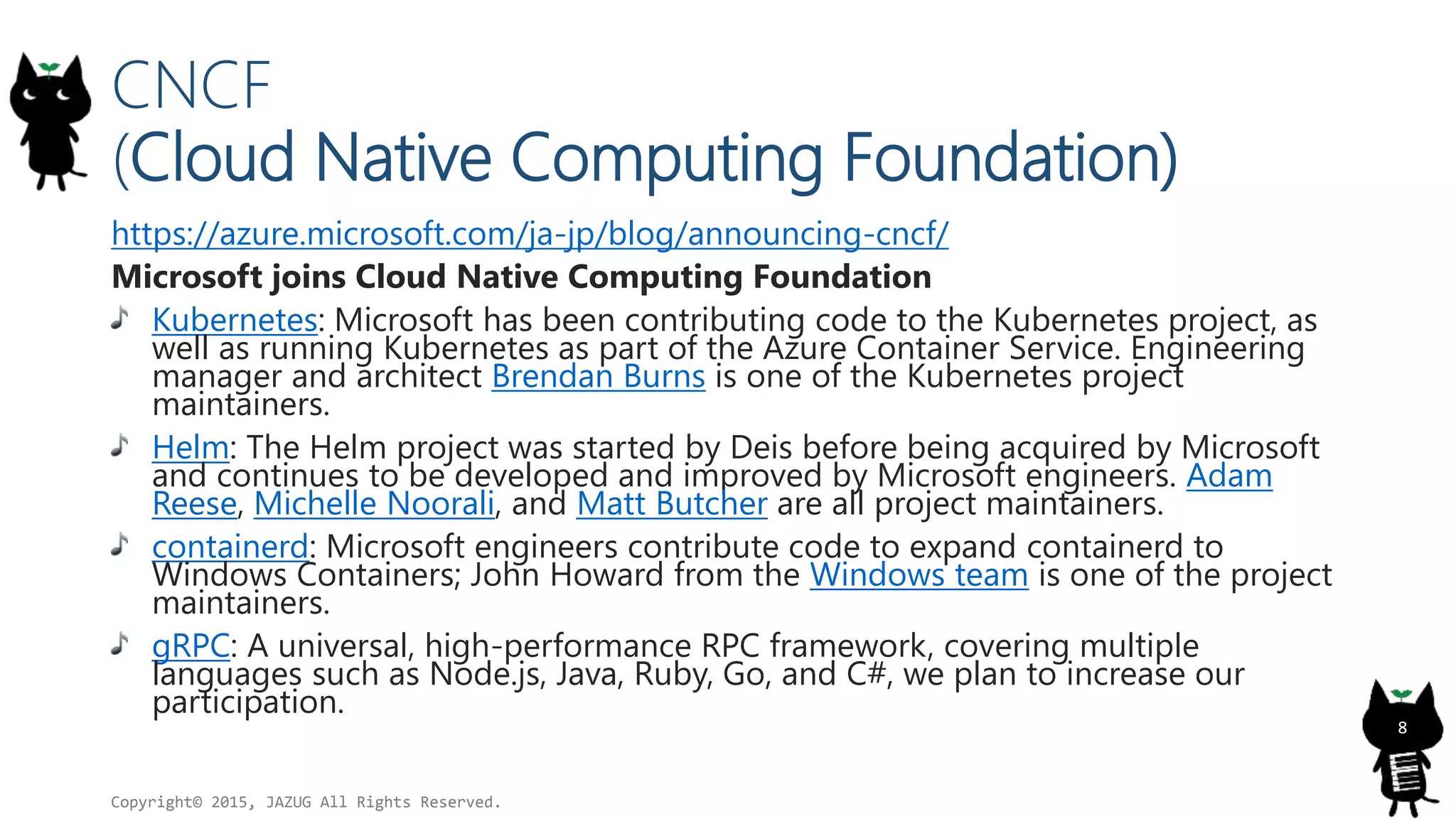CNCF
(Cloud Native Computing Foundation)
https://azure.microsoft.com/ja-jp/blog/announcing-cncf/
Microsoft joins Cloud Native Computing Foundation
Kubernetes: Microsoft has been contributing code to the Kubernetes project, as
well as running Kubernetes as part of the Azure Container Service. Engineering
manager and architect Brendan Burns is one of the Kubernetes project
maintainers.
Helm: The Helm project was started by Deis before being acquired by Microsoft
and continues to be developed and improved by Microsoft engineers. Adam
Reese, Michelle Noorali, and Matt Butcher are all project maintainers.
containerd: Microsoft engineers contribute code to expand containerd to
Windows Containers; John Howard from the Windows team is one of the project
maintainers.
gRPC: A universal, high-performance RPC framework, covering multiple
languages such as Node.js, Java, Ruby, Go, and C#, we plan to increase our
participation.
Copyright© 2015, JAZUG All Rights Reserved.
8
 