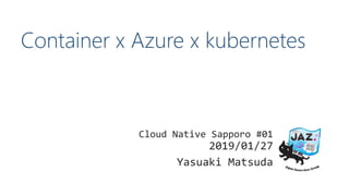 Container x Azure x kubernetes
Cloud Native Sapporo #01
2019/01/27
Yasuaki Matsuda
 