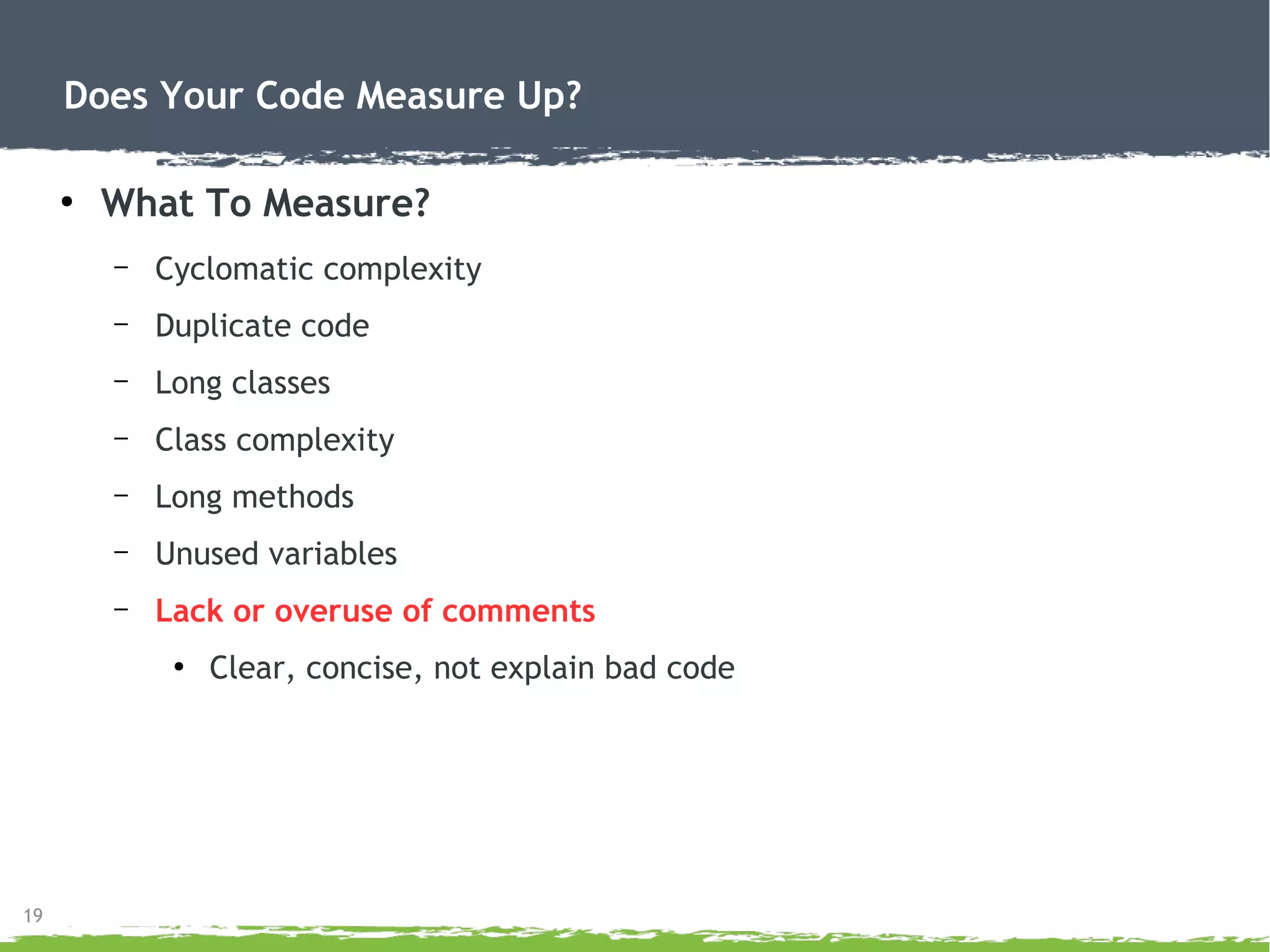19
Does Your Code Measure Up?
●
What To Measure?
– Cyclomatic complexity
– Duplicate code
– Long classes
– Class complexity
– Long methods
– Unused variables
– Lack or overuse of comments
●
Clear, concise, not explain bad code
 
