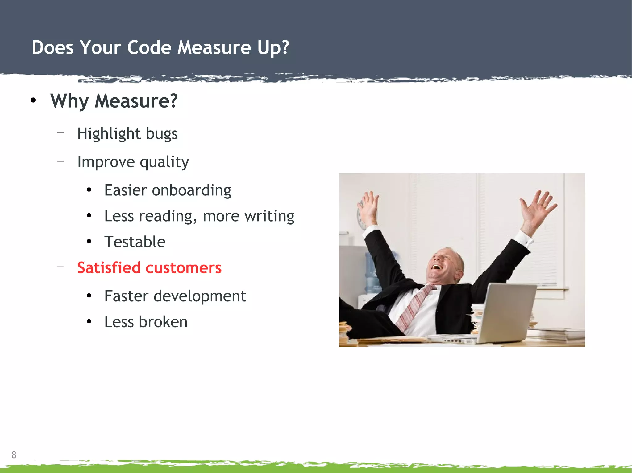 8
Does Your Code Measure Up?
●
Why Measure?
– Highlight bugs
– Improve quality
●
Easier onboarding
●
Less reading, more writing
●
Testable
– Satisfied customers
●
Faster development
●
Less broken
 
