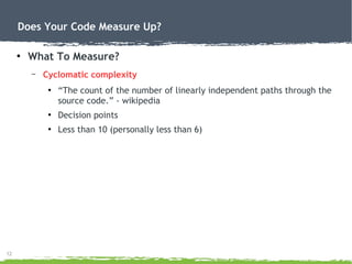 12
Does Your Code Measure Up?
●
What To Measure?
– Cyclomatic complexity
●
“The count of the number of linearly independent paths through the
source code.” - wikipedia
●
Decision points
●
Less than 10 (personally less than 6)
 