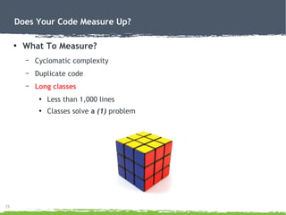 15
Does Your Code Measure Up?
●
What To Measure?
– Cyclomatic complexity
– Duplicate code
– Long classes
●
Less than 1,000 lines
●
Classes solve a (1) problem
 