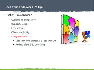 17
Does Your Code Measure Up?
●
What To Measure?
– Cyclomatic complexity
– Duplicate code
– Long classes
– Class complexity
– Long methods
●
Less than 100 (personally less than 20)
●
Method should do one thing
 