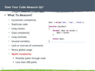 22
Does Your Code Measure Up?
●
What To Measure?
– Cyclomatic complexity
– Duplicate code
– Long classes
– Class complexity
– Long methods
– Unused variables
– Lack or overuse of comments
– Heavy global usage
– Npath complexity
●
Possible paths through code
●
Less than 200 paths
 