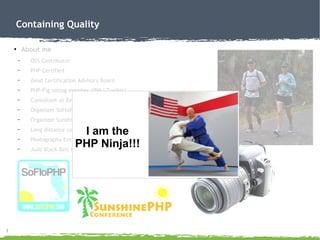 3
Containing Quality
●
About me
– OSS Contributor
– PHP Certified
– Zend Certification Advisory Board
– PHP-Fig voting member (IBM i Toolkit)
– Consultant at Zend Technologies
– Organizer SoFloPHP (South Florida)
– Organizer SunshinePHP (Miami)
– Long distance (ultra) runner
– Photography Enthusiast
– Judo Black Belt Instructor
I am the
PHP Ninja!!!
 