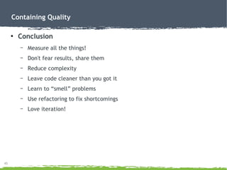 45
Containing Quality
●
Conclusion
– Measure all the things!
– Don't fear results, share them
– Reduce complexity
– Leave code cleaner than you got it
– Learn to “smell” problems
– Use refactoring to fix shortcomings
– Love iteration!
 