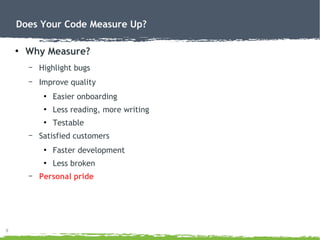 9
Does Your Code Measure Up?
●
Why Measure?
– Highlight bugs
– Improve quality
●
Easier onboarding
●
Less reading, more writing
●
Testable
– Satisfied customers
●
Faster development
●
Less broken
– Personal pride
 
