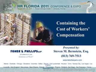 Containing the Cost of Workers’ Compensation Presented by:Steven M. Bernstein, Esq. (813) 769-7513 Fisher & PhillipsLLP ATTORNEYS AT LAW Solutions at Work® www.laborlawyers.com Atlanta · Charlotte · Chicago · Cleveland · Columbia · Dallas · Denver · Fort Lauderdale · Houston · Irvine · Kansas City · Las Vegas · Los Angeles Louisville · New England · New Jersey · New Orleans · Orlando · Philadelphia · Phoenix · Portland · San Diego · San Francisco · Tampa  · Washington, DC 