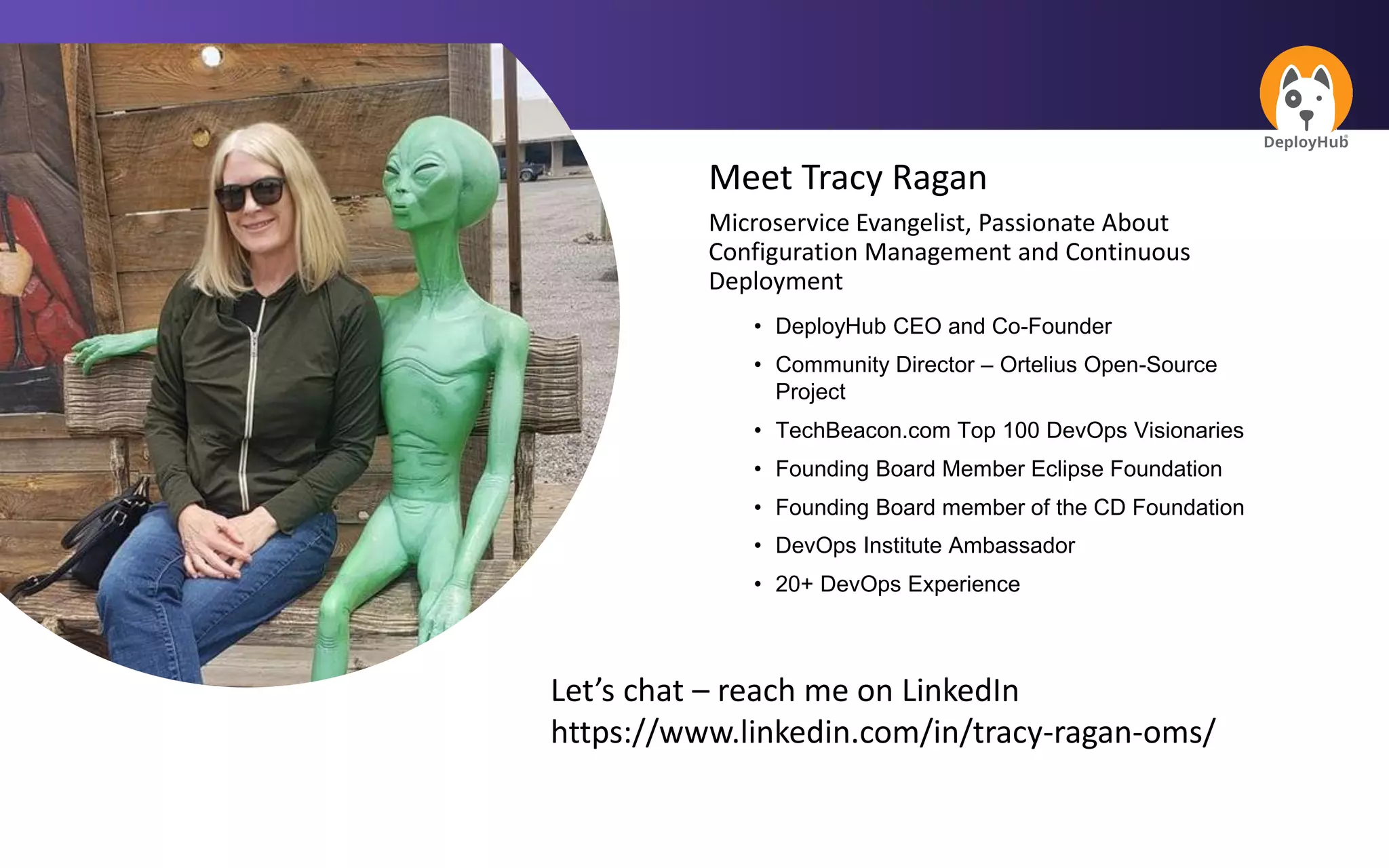 Meet Tracy Ragan
Microservice Evangelist, Passionate About
Configuration Management and Continuous
Deployment
• DeployHub CEO and Co-Founder
• Community Director – Ortelius Open-Source
Project
• TechBeacon.com Top 100 DevOps Visionaries
• Founding Board Member Eclipse Foundation
• Founding Board member of the CD Foundation
• DevOps Institute Ambassador
• 20+ DevOps Experience
Let’s chat – reach me on LinkedIn
https://www.linkedin.com/in/tracy-ragan-oms/
 