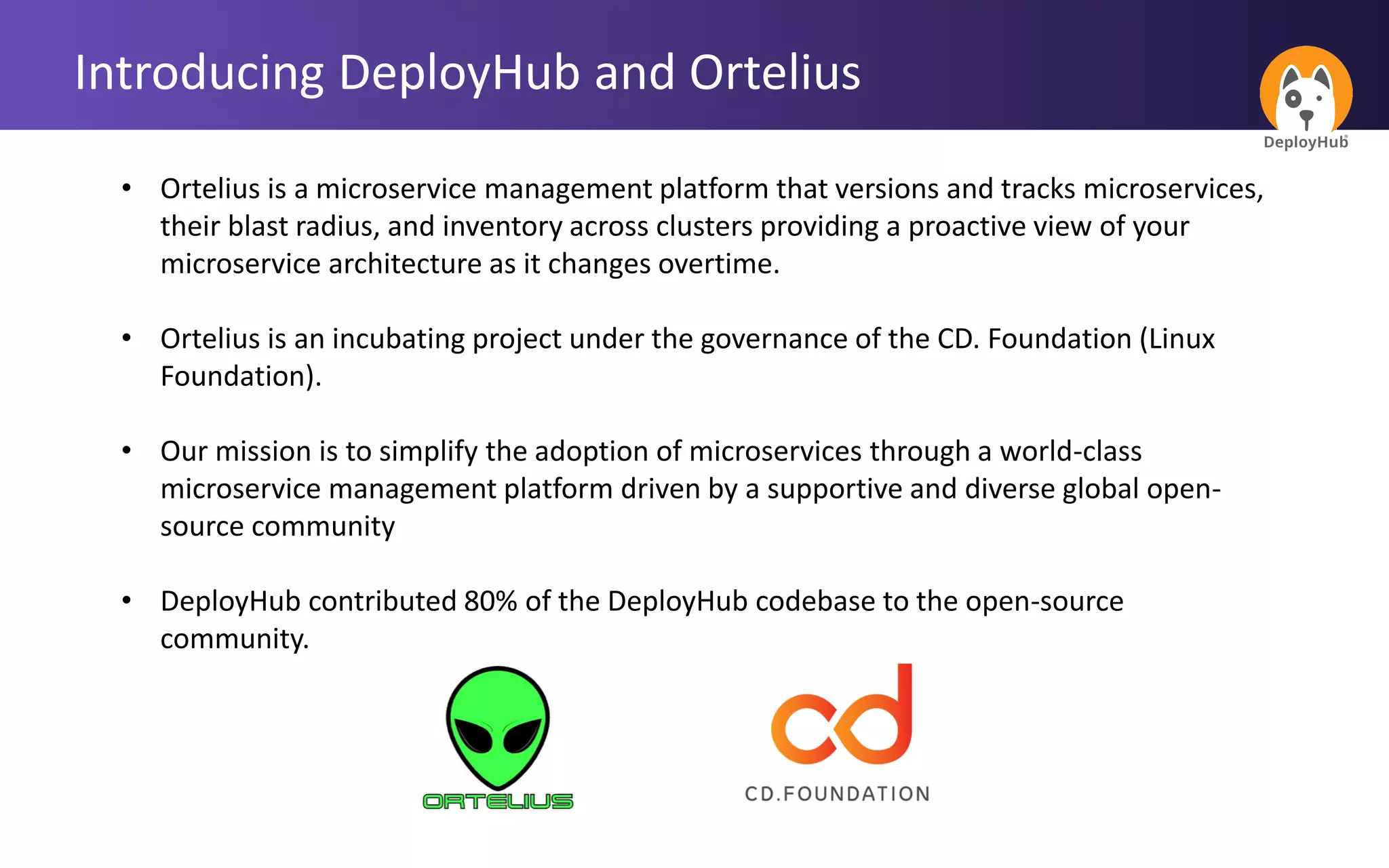 Introducing DeployHub and Ortelius
• Ortelius is a microservice management platform that versions and tracks microservices,
their blast radius, and inventory across clusters providing a proactive view of your
microservice architecture as it changes overtime.
• Ortelius is an incubating project under the governance of the CD. Foundation (Linux
Foundation).
• Our mission is to simplify the adoption of microservices through a world-class
microservice management platform driven by a supportive and diverse global open-
source community
• DeployHub contributed 80% of the DeployHub codebase to the open-source
community.
 