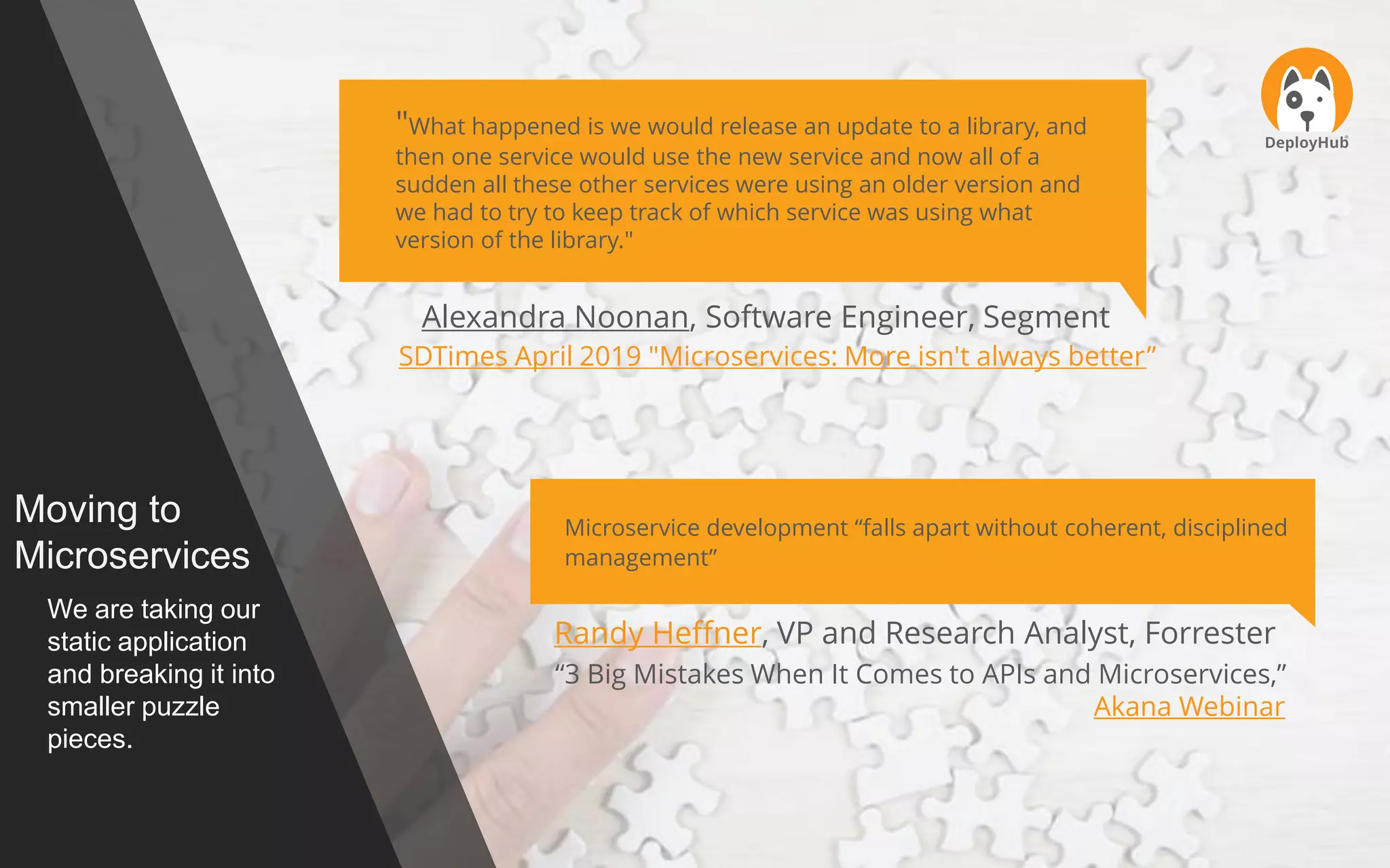 Moving to
Microservices
We are taking our
static application
and breaking it into
smaller puzzle
pieces.
"What happened is we would release an update to a library, and
then one service would use the new service and now all of a
sudden all these other services were using an older version and
we had to try to keep track of which service was using what
version of the library."
Alexandra Noonan, Software Engineer, Segment
SDTimes April 2019 "Microservices: More isn't always better”
Microservice development “falls apart without coherent, disciplined
management”
Randy Heffner, VP and Research Analyst, Forrester
“3 Big Mistakes When It Comes to APIs and Microservices,”
Akana Webinar
 