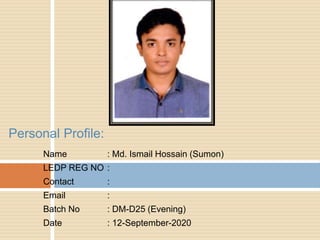 Name : Md. Ismail Hossain (Sumon)
LEDP REG NO :
Contact :
Email :
Batch No : DM-D25 (Evening)
Date : 12-September-2020
Personal Profile:
 