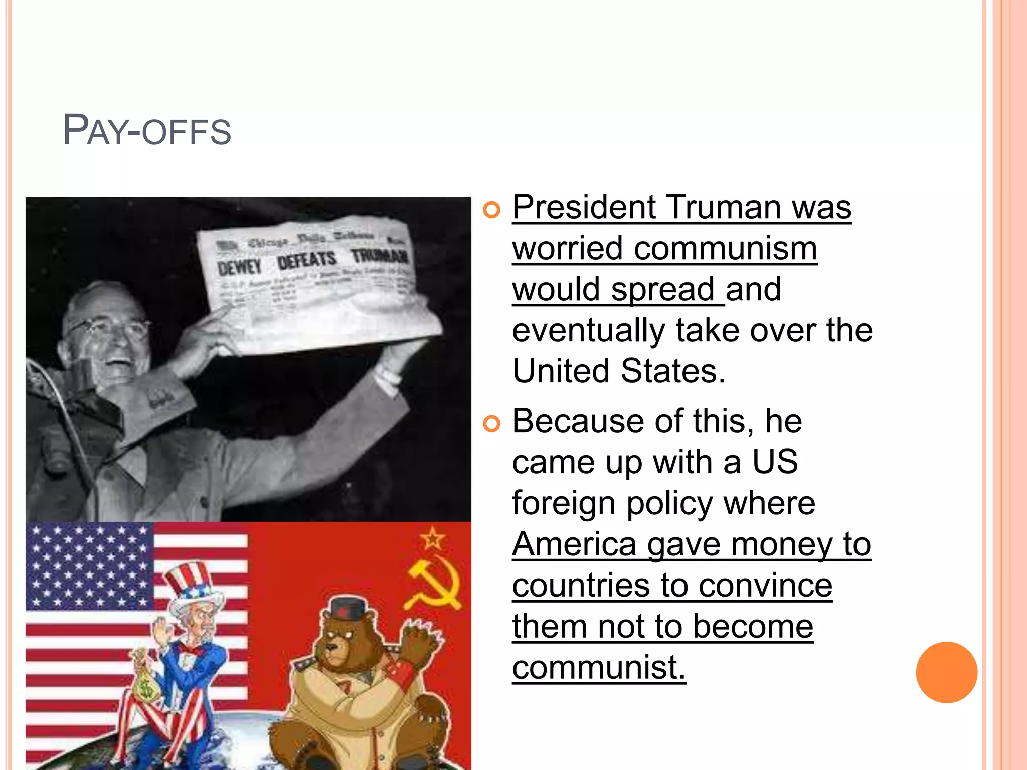 PAY-OFFS
 President Truman was
worried communism
would spread and
eventually take over the
United States.
 Because of this, he
came up with a US
foreign policy where
America gave money to
countries to convince
them not to become
communist.
 