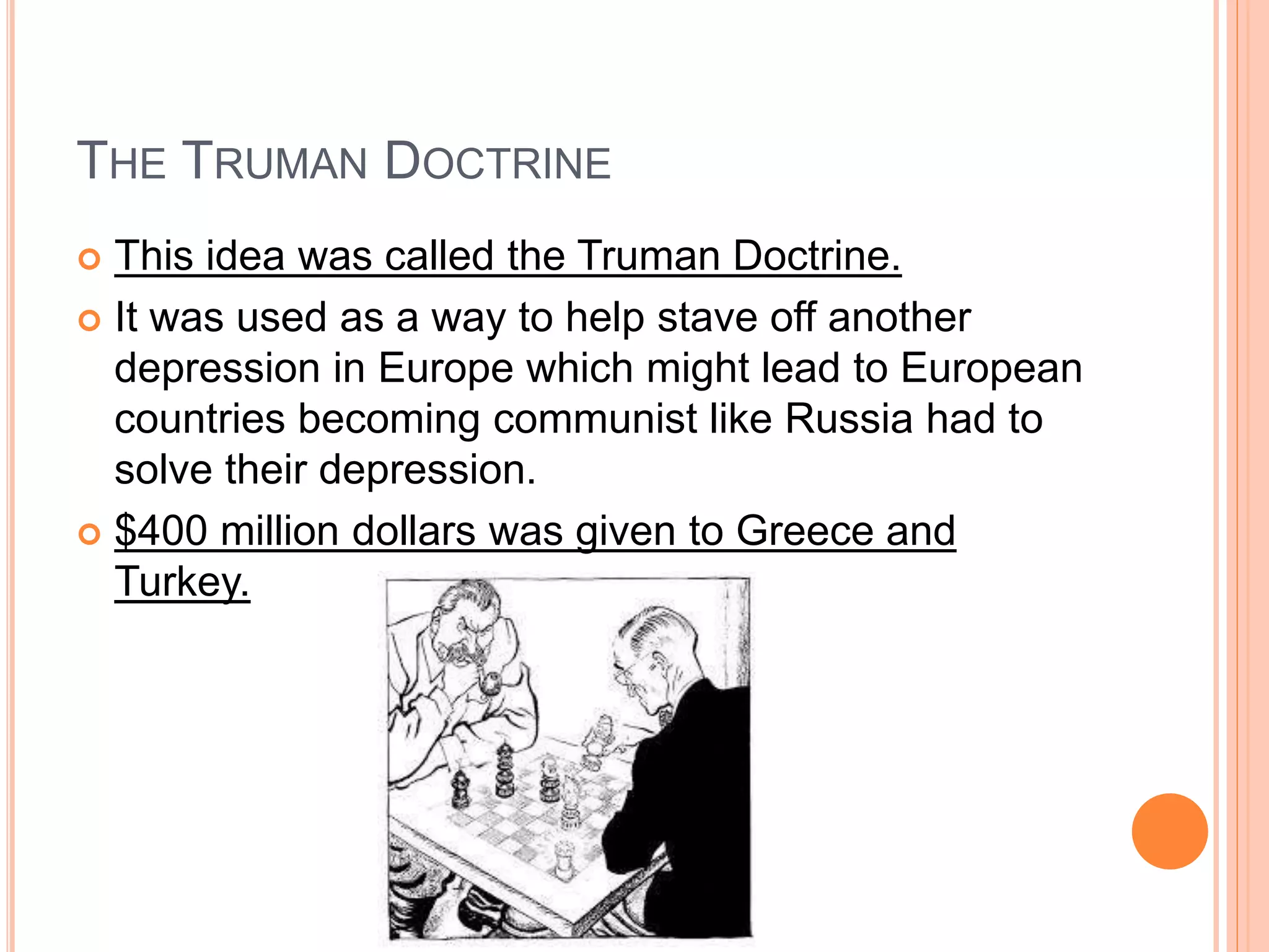 THE TRUMAN DOCTRINE
 This idea was called the Truman Doctrine.
 It was used as a way to help stave off another
depression in Europe which might lead to European
countries becoming communist like Russia had to
solve their depression.
 $400 million dollars was given to Greece and
Turkey.
 