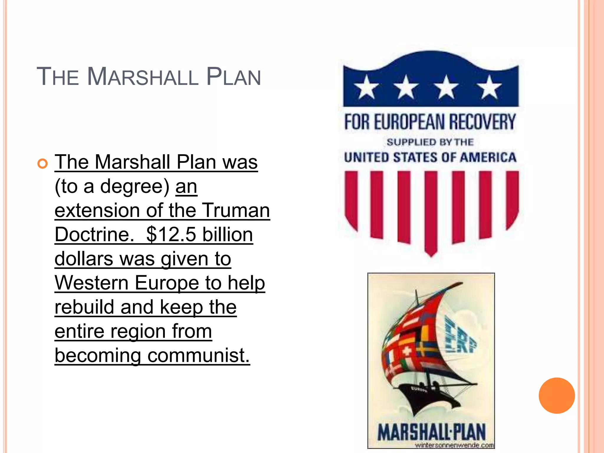 THE MARSHALL PLAN
 The Marshall Plan was
(to a degree) an
extension of the Truman
Doctrine. $12.5 billion
dollars was given to
Western Europe to help
rebuild and keep the
entire region from
becoming communist.
 