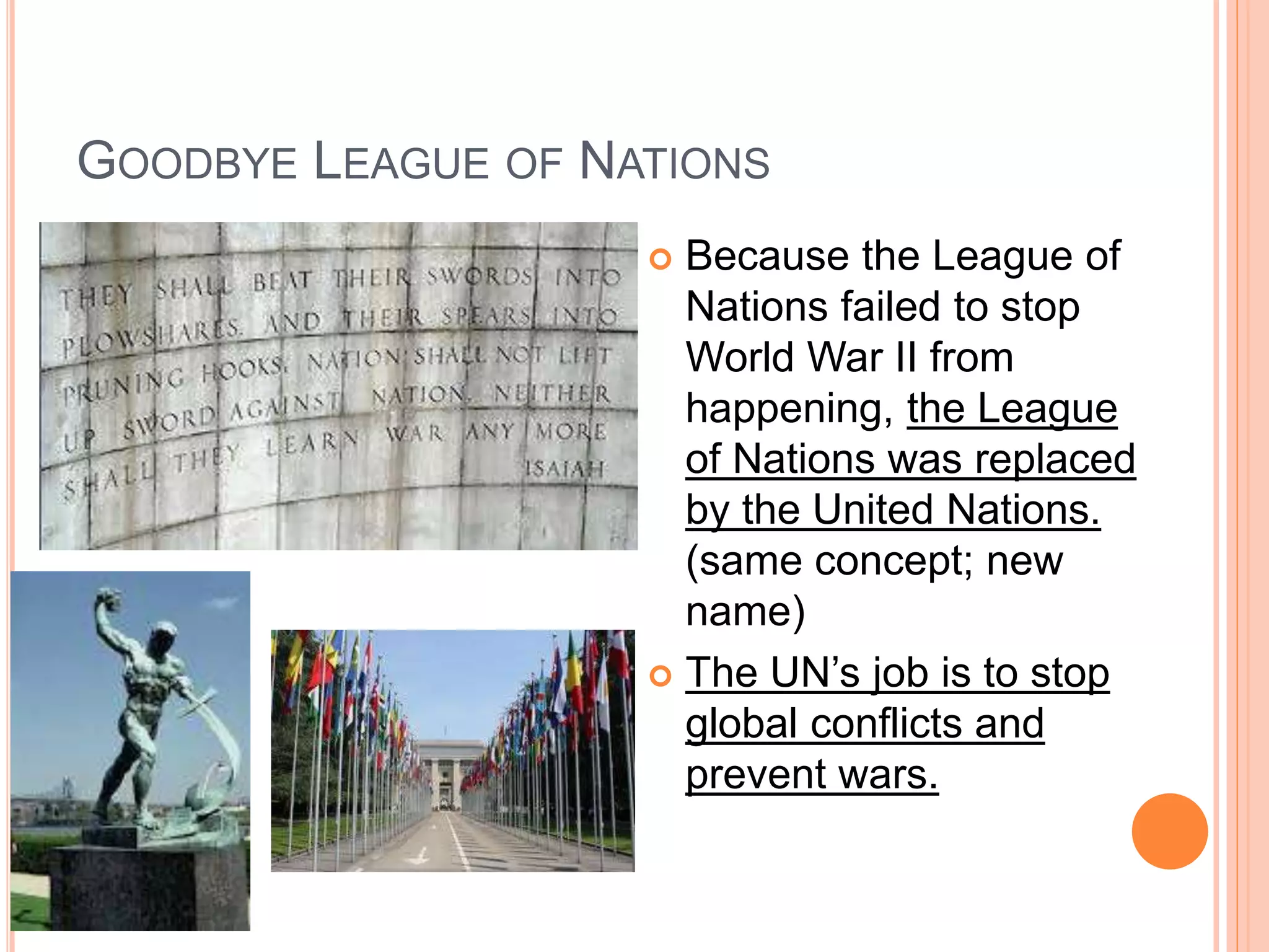 GOODBYE LEAGUE OF NATIONS
 Because the League of
Nations failed to stop
World War II from
happening, the League
of Nations was replaced
by the United Nations.
(same concept; new
name)
 The UN’s job is to stop
global conflicts and
prevent wars.
 