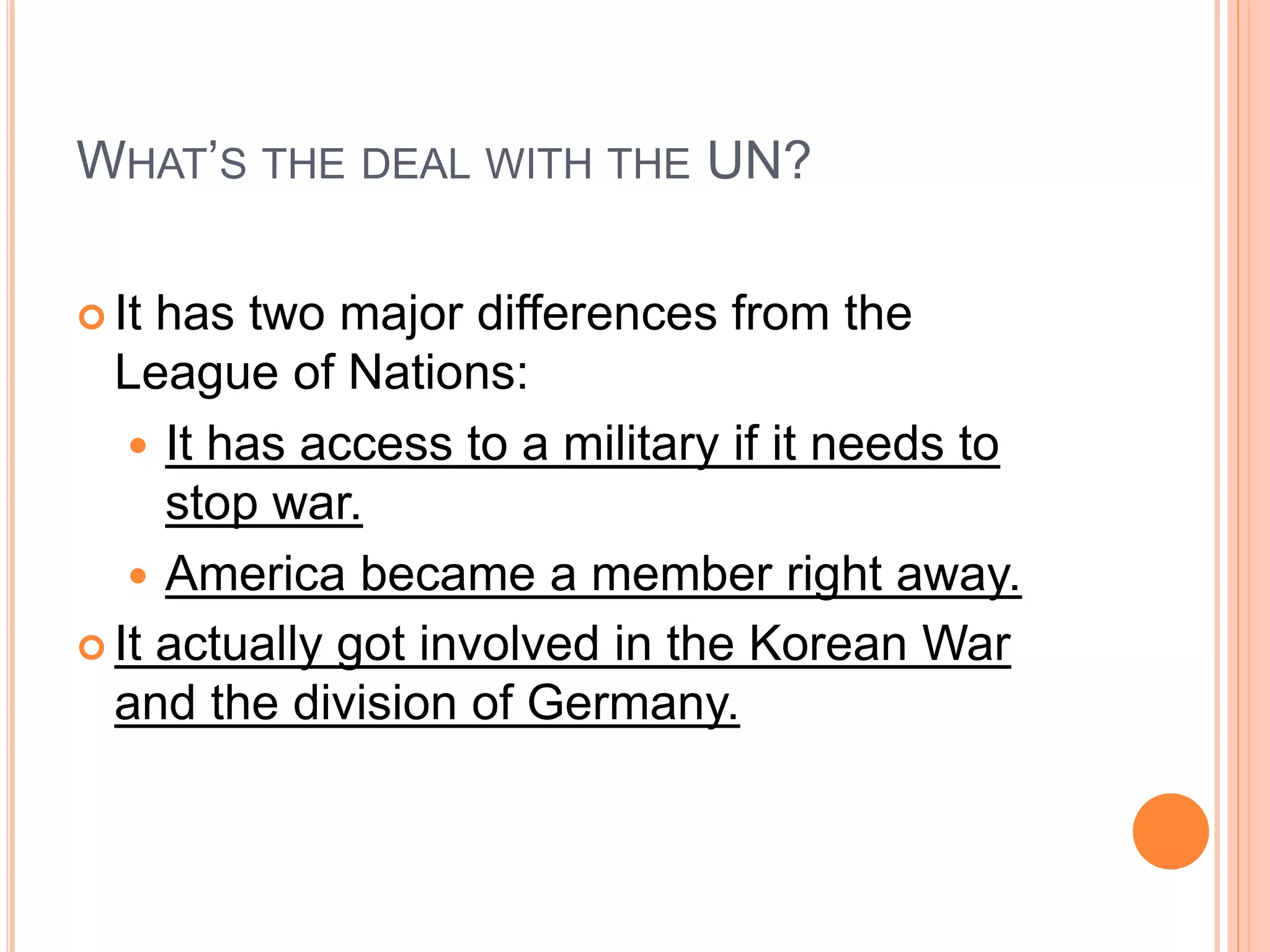 WHAT’S THE DEAL WITH THE UN?
 It has two major differences from the
League of Nations:
 It has access to a military if it needs to
stop war.
 America became a member right away.
 It actually got involved in the Korean War
and the division of Germany.
 
