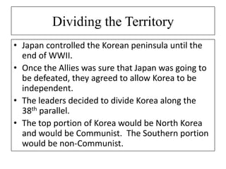 Dividing the Territory
• Japan controlled the Korean peninsula until the
end of WWII.
• Once the Allies was sure that Japan was going to
be defeated, they agreed to allow Korea to be
independent.
• The leaders decided to divide Korea along the
38th parallel.
• The top portion of Korea would be North Korea
and would be Communist. The Southern portion
would be non-Communist.
 
