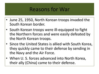Reasons for War
• June 25, 1950, North Korean troops invaded the
South Korean border.
• South Korean troops were ill-equipped to fight
the Northern forces and were easily defeated by
the North Korean troops.
• Since the United States is allied with South Korea,
they quickly came to their defense by sending in
the Navy and the Air Force.
• When U. S. forces advanced into North Korea,
their ally (China) came to their defense.
 