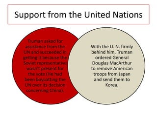 Support from the United Nations
Truman asked for
assistance from the
UN and succeeded in
getting it because the
Soviet representative
wasn’t present for
the vote (He had
been boycotting the
UN over its decision
concerning China).
With the U. N. firmly
behind him, Truman
ordered General
Douglas MacArthur
to remove American
troops from Japan
and send them to
Korea.
 
