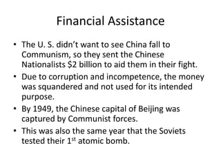 Financial Assistance
• The U. S. didn’t want to see China fall to
Communism, so they sent the Chinese
Nationalists $2 billion to aid them in their fight.
• Due to corruption and incompetence, the money
was squandered and not used for its intended
purpose.
• By 1949, the Chinese capital of Beijing was
captured by Communist forces.
• This was also the same year that the Soviets
tested their 1st atomic bomb.
 