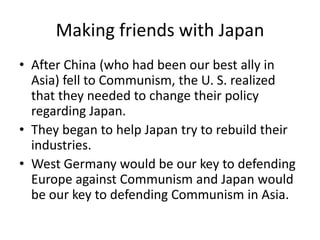 Making friends with Japan
• After China (who had been our best ally in
Asia) fell to Communism, the U. S. realized
that they needed to change their policy
regarding Japan.
• They began to help Japan try to rebuild their
industries.
• West Germany would be our key to defending
Europe against Communism and Japan would
be our key to defending Communism in Asia.
 