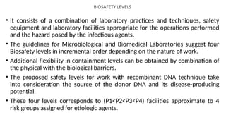 BIOSAFETY LEVELS
• It consists of a combination of laboratory practices and techniques, safety
equipment and laboratory facilities appropriate for the operations performed
and the hazard posed by the infectious agents.
• The guidelines for Microbiological and Biomedical Laboratories suggest four
Biosafety levels in incremental order depending on the nature of work.
• Additional flexibility in containment levels can be obtained by combination of
the physical with the biological barriers.
• The proposed safety levels for work with recombinant DNA technique take
into consideration the source of the donor DNA and its disease-producing
potential.
• These four levels corresponds to (P1<P2<P3<P4) facilities approximate to 4
risk groups assigned for etiologic agents.
 