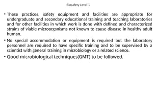 Biosafety Level 1
• These practices, safety equipment and facilities are appropriate for
undergraduate and secondary educational training and teaching laboratories
and for other facilities in which work is done with defined and characterized
strains of viable microorganisms not known to cause disease in healthy adult
human.
• No special accommodation or equipment is required but the laboratory
personnel are required to have specific training and to be supervised by a
scientist with general training in microbiology or a related science.
• Good microbiological techniques(GMT) to be followed.
 