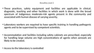 Biosafety Level 2
• These practices, safety equipment and facilities are applicable in clinical,
diagnostic, teaching and other facilities in which work is done with the broad
spectrum of indigenous moderate-risk agents present in the community and
associated with human disease of varying severity.
• Laboratory workers are required to have specific training in handling pathogenic
agents and to be supervised by competent scientists.
• Accommodation and facilities including safety cabinets are prescribed, especially
for handling large volume are high concentrations of agents when aerosols are
likely to be created.
• Access to the laboratory is controlled
 