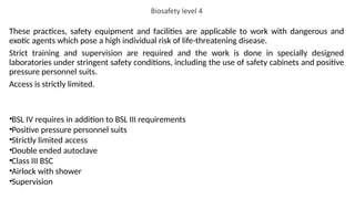 Biosafety level 4
These practices, safety equipment and facilities are applicable to work with dangerous and
exotic agents which pose a high individual risk of life-threatening disease.
Strict training and supervision are required and the work is done in specially designed
laboratories under stringent safety conditions, including the use of safety cabinets and positive
pressure personnel suits.
Access is strictly limited.
•BSL IV requires in addition to BSL III requirements
•Positive pressure personnel suits
•Strictly limited access
•Double ended autoclave
•Class III BSC
•Airlock with shower
•Supervision
 