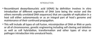 INTRODUCTION
• Recombinant deoxyribonucleic acid (rDNA) by definition involves in vitro
introduction of different segments of DNA (one being the vector and the
others normally unrelated DNA sequences) that are capable of replication in a
host cell either autonomously or as an integral part of host's genome and
maintenance of their continued propagation.
• This will include all types of cell fusion, microinjection of DNA or RNA or parts
or all of chromosomes, genetic engineering including self cloning and deletion
as well as cell hybridation, transformation and other types of virus or
pathogen introduction into unnatural hosts.
 
