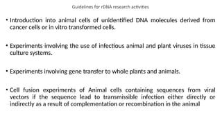 Guidelines for rDNA research activities
• Introduction into animal cells of unidentified DNA molecules derived from
cancer cells or in vitro transformed cells.
• Experiments involving the use of infectious animal and plant viruses in tissue
culture systems.
• Experiments involving gene transfer to whole plants and animals.
• Cell fusion experiments of Animal cells containing sequences from viral
vectors if the sequence lead to transmissible infection either directly or
indirectly as a result of complementation or recombination in the animal
 