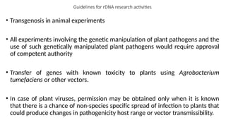 Guidelines for rDNA research activities
• Transgenosis in animal experiments
• All experiments involving the genetic manipulation of plant pathogens and the
use of such genetically manipulated plant pathogens would require approval
of competent authority
• Transfer of genes with known toxicity to plants using Agrobacterium
tumefaciens or other vectors.
• In case of plant viruses, permission may be obtained only when it is known
that there is a chance of non-species specific spread of infection to plants that
could produce changes in pathogenicity host range or vector transmissibility.
 