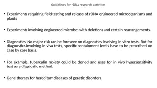 Guidelines for rDNA research activities
• Experiments requiring field testing and release of rDNA engineered microorganisms and
plants
• Experiments involving engineered microbes with deletions and certain rearrangements.
• Diagnostics: No major risk can be foreseen on diagnostics involving in vitro tests. But for
diagnostics involving in vivo tests, specific containment levels have to be prescribed on
case by case basis.
• For example, tuberculin moiety could be cloned and used for in vivo hypersensitivity
test as a diagnostic method.
• Gene therapy for hereditary diseases of genetic disorders.
 