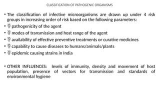 CLASSIFICATION OF PATHOGENIC ORGANISMS
• The classification of infective microorganisms are drawn up under 4 risk
groups in increasing order of risk based on the following parameters:
•  pathogenicity of the agent
•  modes of transmission and host range of the agent
•  availability of effective preventive treatments or curative medicines
•  capability to cause diseases to humans/animals/plants
•  epidemic causing strains in India
• OTHER INFLUENCES: levels of immunity, density and movement of host
population, presence of vectors for transmission and standards of
environmental hygiene
 