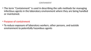 CONTAINMENT
• The term "Containment" is used in describing the safe methods for managing
infectious agents in the laboratory environment where they are being handled
or maintained.
• Purpose of containment
• To reduce exposure of laboratory workers, other persons, and outside
environment to potentially hazardous agents
 
