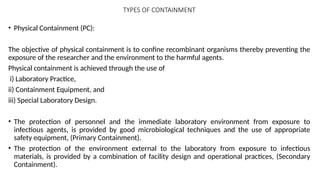 TYPES OF CONTAINMENT
• Physical Containment (PC):
The objective of physical containment is to confine recombinant organisms thereby preventing the
exposure of the researcher and the environment to the harmful agents.
Physical containment is achieved through the use of
i) Laboratory Practice,
ii) Containment Equipment, and
iii) Special Laboratory Design.
• The protection of personnel and the immediate laboratory environment from exposure to
infectious agents, is provided by good microbiological techniques and the use of appropriate
safety equipment, (Primary Containment).
• The protection of the environment external to the laboratory from exposure to infectious
materials, is provided by a combination of facility design and operational practices, (Secondary
Containment).
 