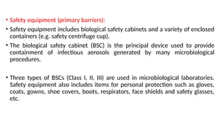 • Safety equipment (primary barriers):
• Safety equipment includes biological safety cabinets and a variety of enclosed
containers (e.g. safety centrifuge cup).
• The biological safety cabinet (BSC) is the principal device used to provide
containment of infectious aerosols generated by many microbiological
procedures.
• Three types of BSCs (Class I, II, III) are used in microbiological laboratories.
Safety equipment also includes items for personal protection such as gloves,
coats, gowns, shoe covers, boots, respirators, face shields and safety glasses,
etc.
 
